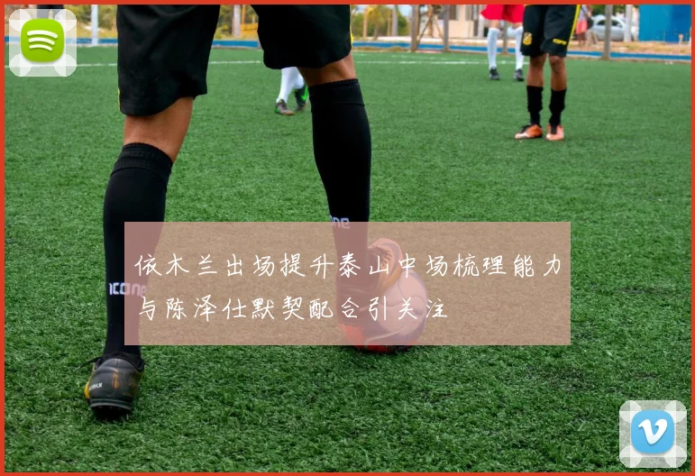 依木兰出场提升泰山中场梳理能力与陈泽仕默契配合引关注