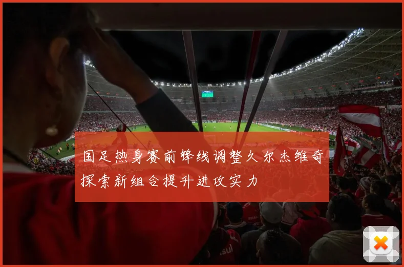 国足热身赛前锋线调整久尔杰维奇探索新组合提升进攻实力