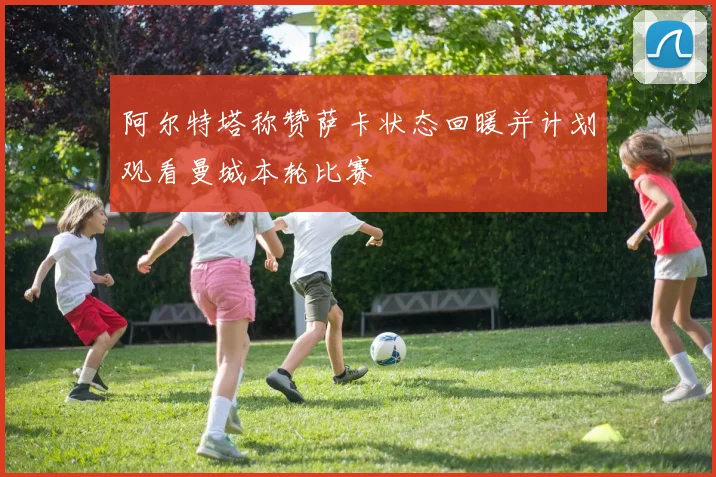 阿尔特塔称赞萨卡状态回暖并计划观看曼城本轮比赛