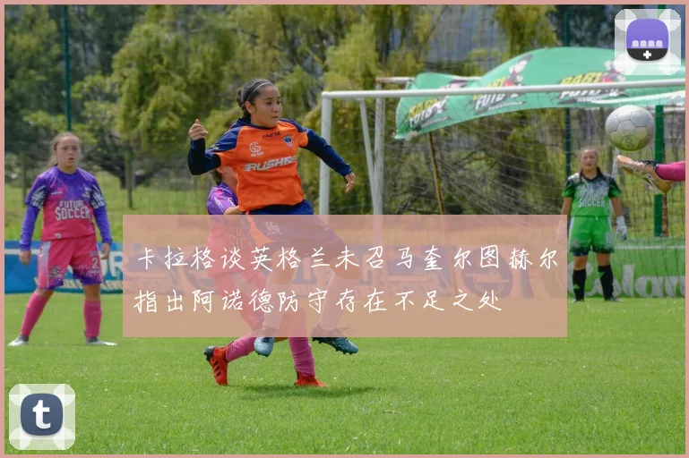 卡拉格谈英格兰未召马奎尔图赫尔指出阿诺德防守存在不足之处