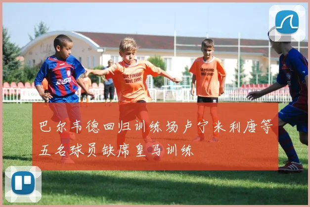 巴尔韦德回归训练场卢宁米利唐等五名球员缺席皇马训练