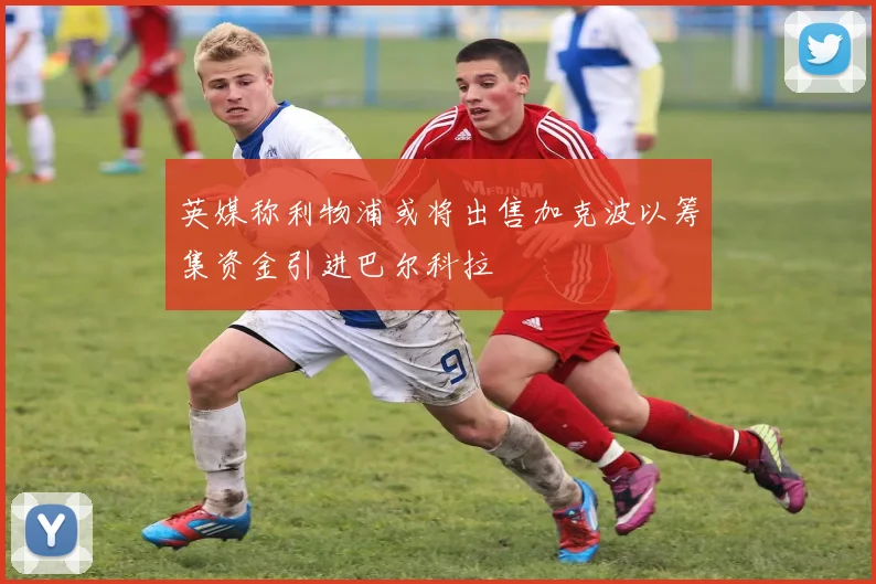 英媒称利物浦或将出售加克波以筹集资金引进巴尔科拉