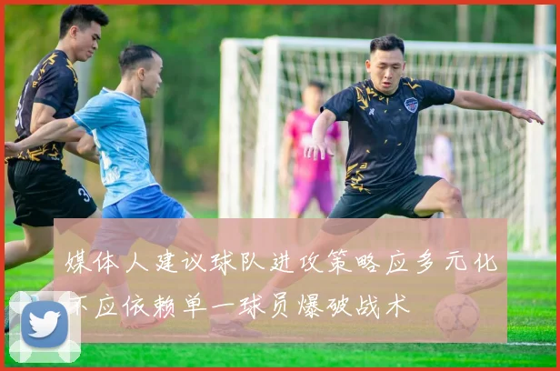 媒体人建议球队进攻策略应多元化不应依赖单一球员爆破战术