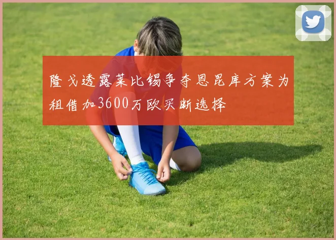隆戈透露莱比锡争夺恩昆库方案为租借加3600万欧买断选择