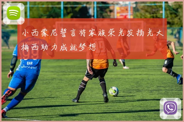 小西蒙尼誓言将家族荣光发扬光大梅西助力成就梦想