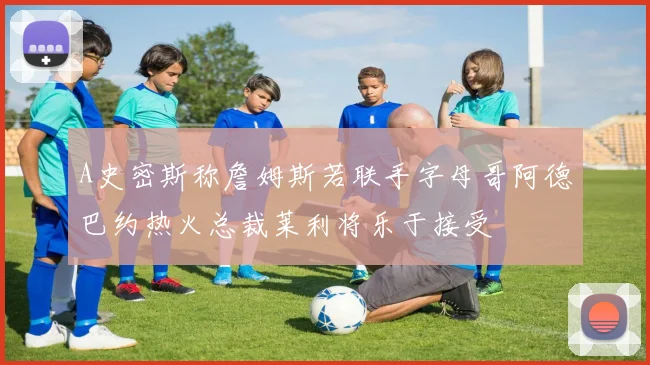 A史密斯称詹姆斯若联手字母哥阿德巴约热火总裁莱利将乐于接受