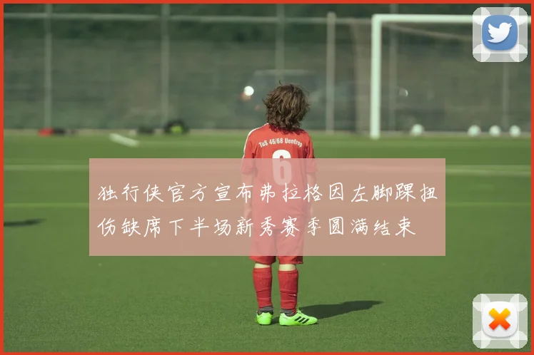 独行侠官方宣布弗拉格因左脚踝扭伤缺席下半场新秀赛季圆满结束