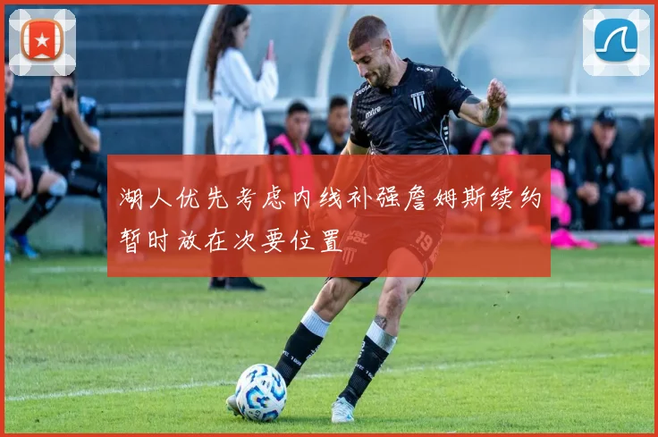 湖人优先考虑内线补强詹姆斯续约暂时放在次要位置