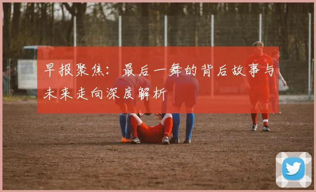 早报聚焦：最后一舞的背后故事与未来走向深度解析
