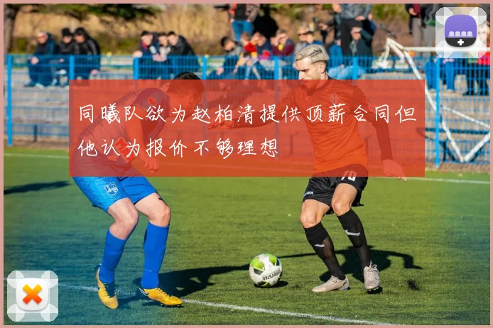 同曦队欲为赵柏清提供顶薪合同但他认为报价不够理想