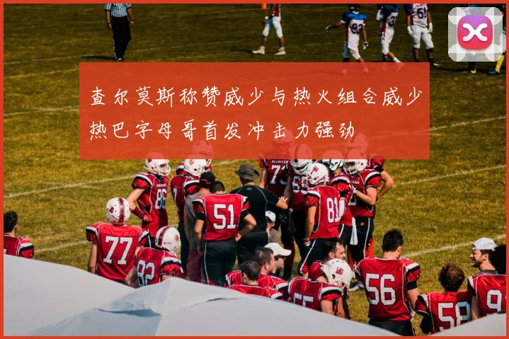 查尔莫斯称赞威少与热火组合威少热巴字母哥首发冲击力强劲