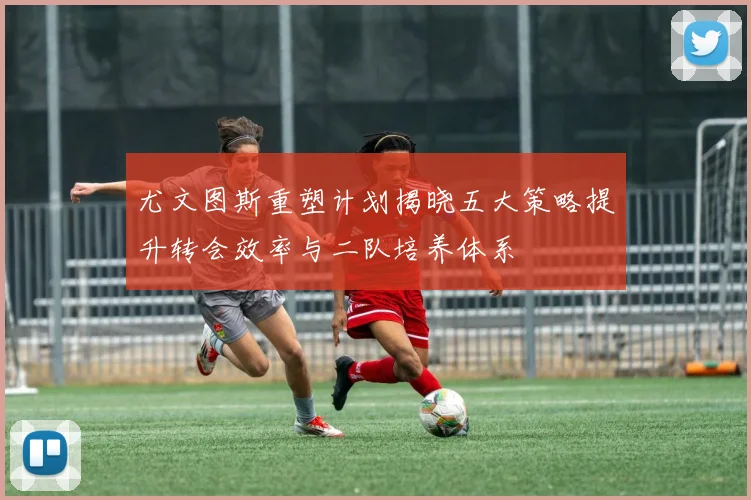 尤文图斯重塑计划揭晓五大策略提升转会效率与二队培养体系
