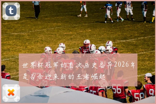 世界杯冠军的首次历史各异2026年是否会迎来新的王者崛起
