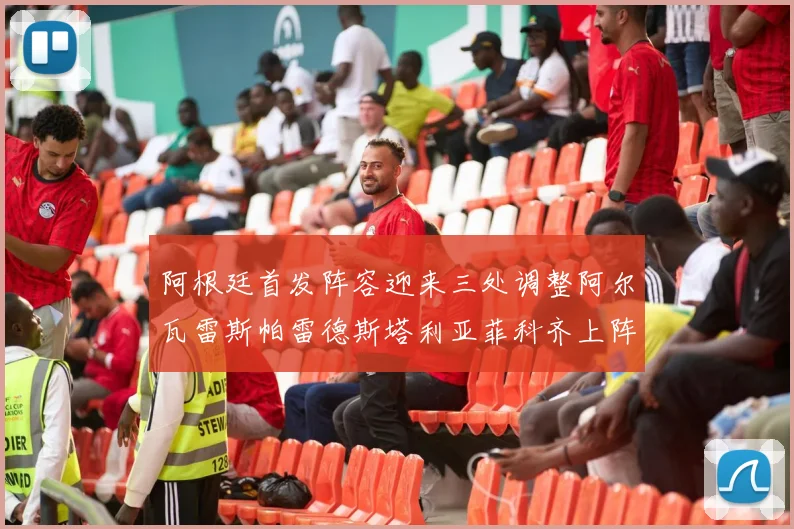 阿根廷首发阵容迎来三处调整阿尔瓦雷斯帕雷德斯塔利亚菲科齐上阵