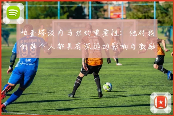 帕奎塔谈内马尔的重要性：他对我们每个人都具有深远的影响与激励