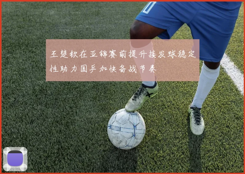 王楚钦在亚锦赛前提升接发球稳定性助力国乒加快备战节奏