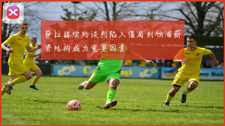 萨拉赫续约谈判陷入僵局利物浦薪资结构成为重要因素