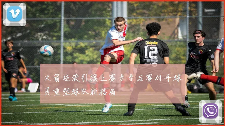 火箭逆袭引援上赛季季后赛对手球员重塑球队新格局