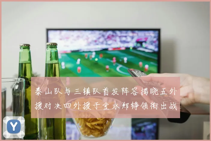 泰山队与三镇队首发阵容揭晓五外援对决四外援于金永郑铮领衔出战