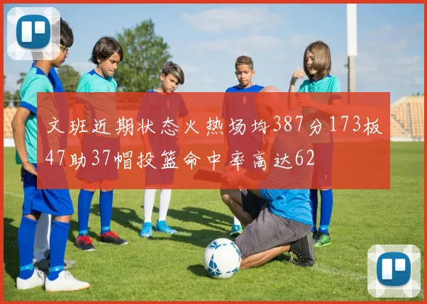 文班近期状态火热场均387分173板47助37帽投篮命中率高达62