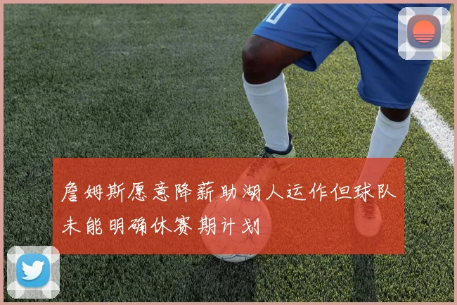 詹姆斯愿意降薪助湖人运作但球队未能明确休赛期计划