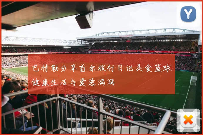 巴特勒分享首尔旅行日记美食篮球健康生活与爱意满满
