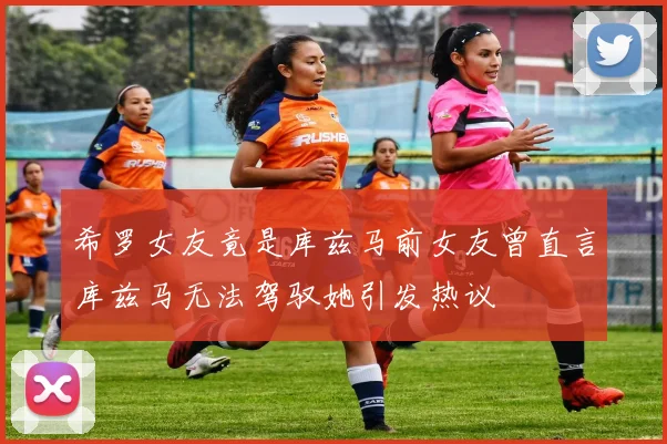 希罗女友竟是库兹马前女友曾直言库兹马无法驾驭她引发热议