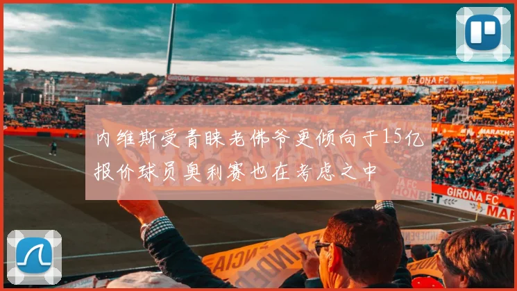 内维斯受青睐老佛爷更倾向于15亿报价球员奥利赛也在考虑之中