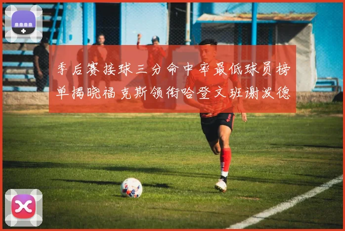季后赛接球三分命中率最低球员榜单揭晓福克斯领衔哈登文班谢泼德紧随其后