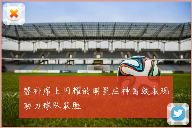 替补席上闪耀的明星庄神高效表现助力球队获胜