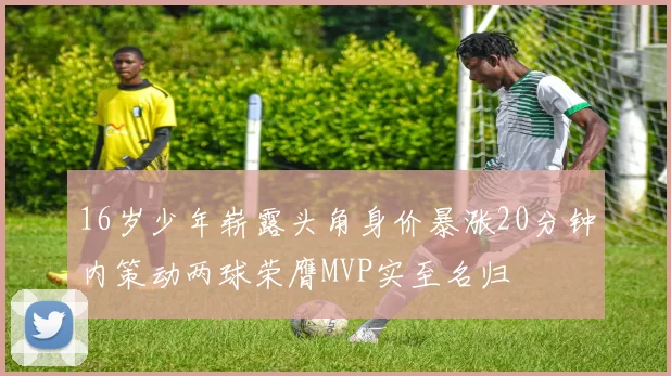 16岁少年崭露头角身价暴涨20分钟内策动两球荣膺MVP实至名归