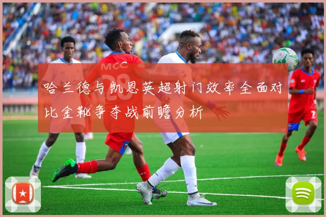 哈兰德与凯恩英超射门效率全面对比金靴争夺战前瞻分析